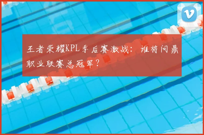 王者荣耀KPL季后赛激战：谁将问鼎职业联赛总冠军？