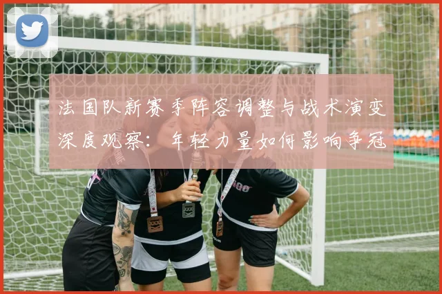 法国队新赛季阵容调整与战术演变深度观察：年轻力量如何影响争冠格局