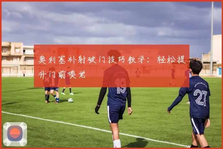 奥利塞补射破门技巧教学：轻松提升门前嗅觉