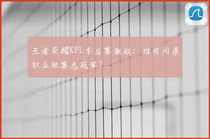 王者荣耀KPL季后赛激战：谁将问鼎职业联赛总冠军？