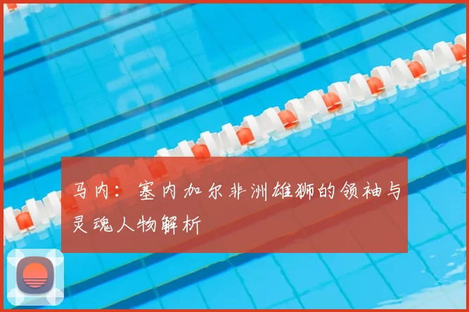 马内：塞内加尔非洲雄狮的领袖与灵魂人物解析