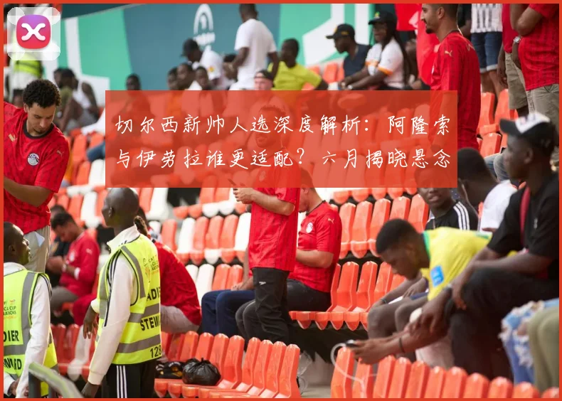 切尔西新帅人选深度解析：阿隆索与伊劳拉谁更适配？六月揭晓悬念