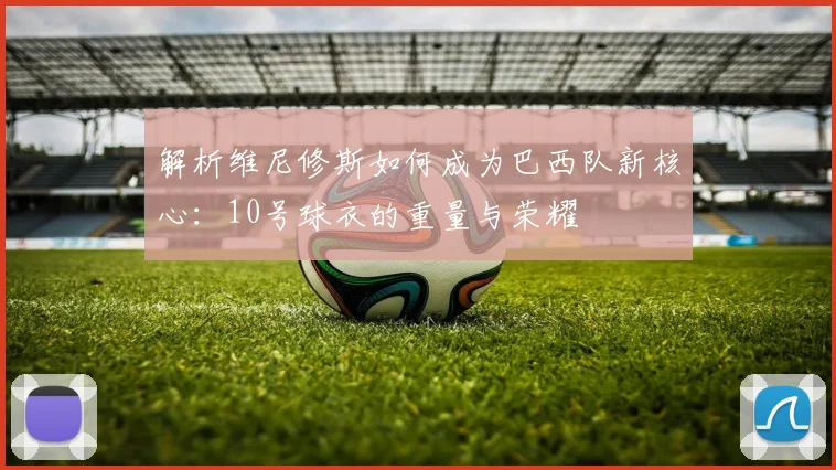 解析维尼修斯如何成为巴西队新核心：10号球衣的重量与荣耀