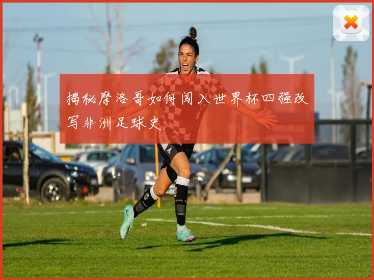 揭秘摩洛哥如何闯入世界杯四强改写非洲足球史