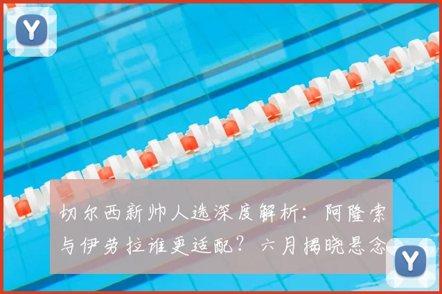 切尔西新帅人选深度解析：阿隆索与伊劳拉谁更适配？六月揭晓悬念