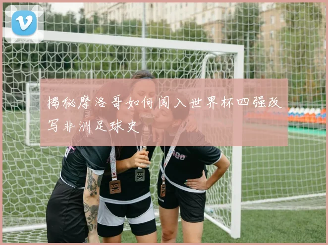 揭秘摩洛哥如何闯入世界杯四强改写非洲足球史