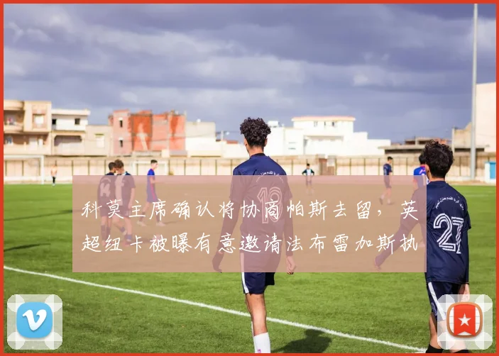 科莫主席确认将协商帕斯去留，英超纽卡被曝有意邀请法布雷加斯执掌教鞭