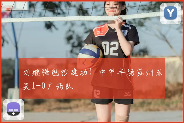 刘继强包抄建功!中甲半场苏州东吴1-0广西队