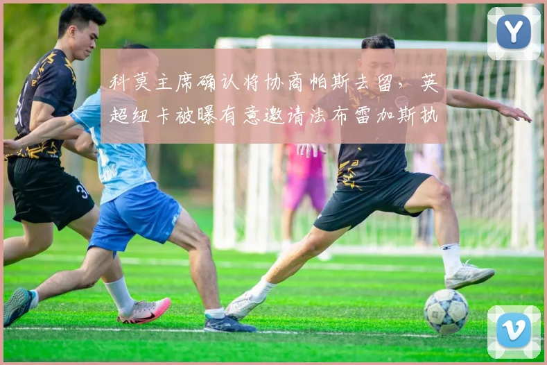 科莫主席确认将协商帕斯去留,英超纽卡被曝有意邀请法布雷加斯执掌教鞭