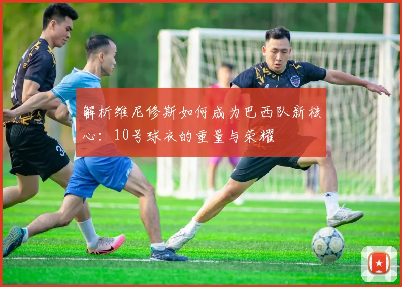 解析维尼修斯如何成为巴西队新核心:10号球衣的重量与荣耀